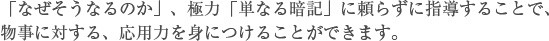「なぜそうなるのか」、極力「単なる暗記」に頼らずに指導することで、
物事に対する、応用力を身につけることができます。